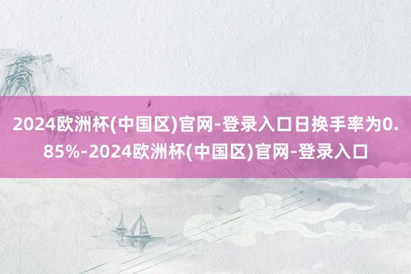 2024欧洲杯(中国区)官网-登录入口日换手率为0.85%-2024欧洲杯(中国区)官网-登录入口