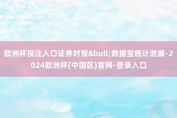欧洲杯投注入口证券时报&bull;数据宝统计泄漏-2024欧洲杯(中国区)官网-登录入口