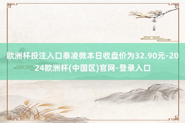 欧洲杯投注入口泰凌微本日收盘价为32.90元-2024欧洲杯(中国区)官网-登录入口