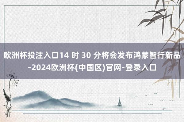 欧洲杯投注入口14 时 30 分将会发布鸿蒙智行新品-2024欧洲杯(中国区)官网-登录入口