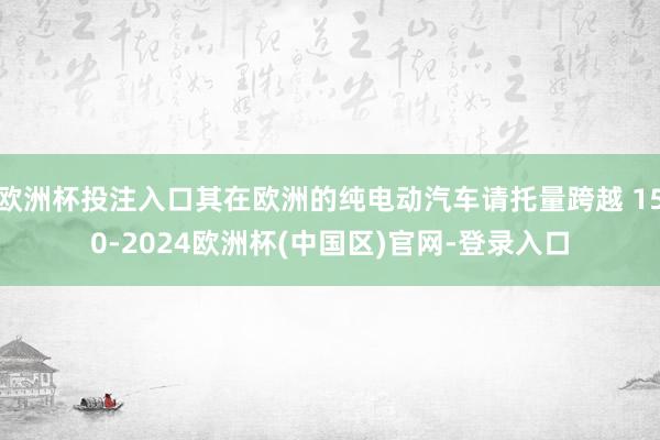 欧洲杯投注入口其在欧洲的纯电动汽车请托量跨越 150-2024欧洲杯(中国区)官网-登录入口