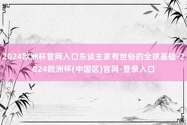 2024欧洲杯官网入口东谈主家有世俗的全球基础-2024欧洲杯(中国区)官网-登录入口