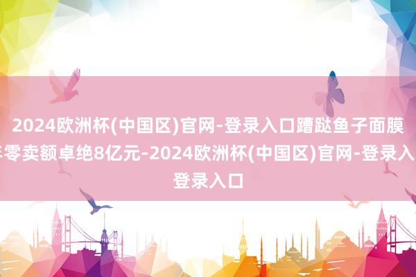2024欧洲杯(中国区)官网-登录入口蹧跶鱼子面膜年零卖额卓绝8亿元-2024欧洲杯(中国区)官网-登录入口