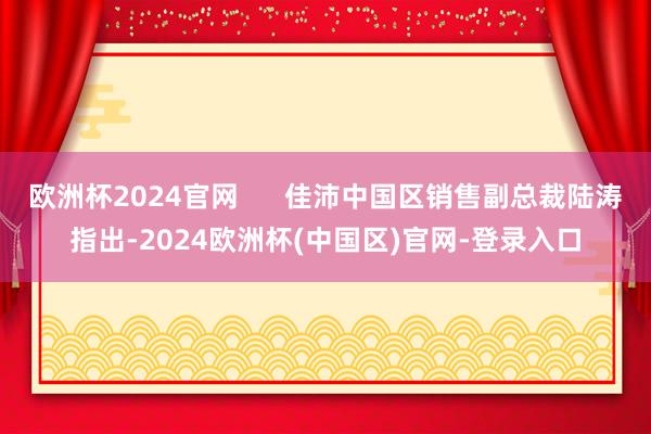 欧洲杯2024官网      佳沛中国区销售副总裁陆涛指出-2024欧洲杯(中国区)官网-登录入口