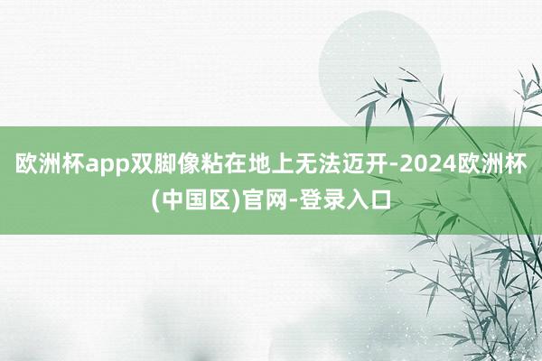 欧洲杯app双脚像粘在地上无法迈开-2024欧洲杯(中国区)官网-登录入口