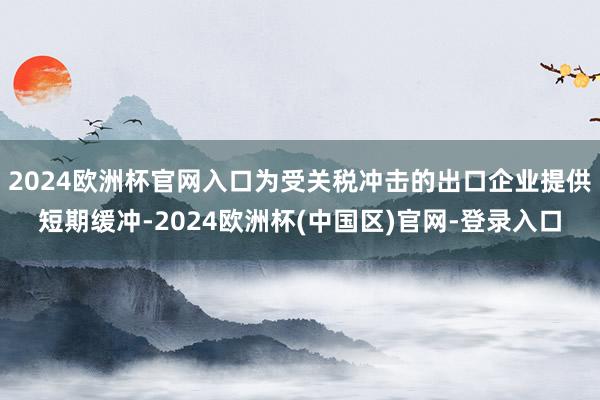 2024欧洲杯官网入口为受关税冲击的出口企业提供短期缓冲-2024欧洲杯(中国区)官网-登录入口