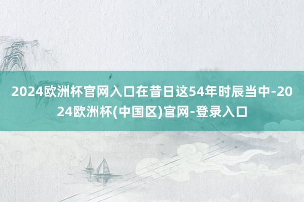 2024欧洲杯官网入口在昔日这54年时辰当中-2024欧洲杯(中国区)官网-登录入口
