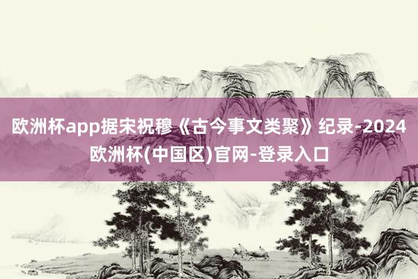 欧洲杯app据宋祝穆《古今事文类聚》纪录-2024欧洲杯(中国区)官网-登录入口