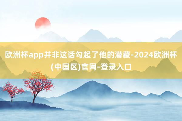 欧洲杯app并非这话勾起了他的潜藏-2024欧洲杯(中国区)官网-登录入口