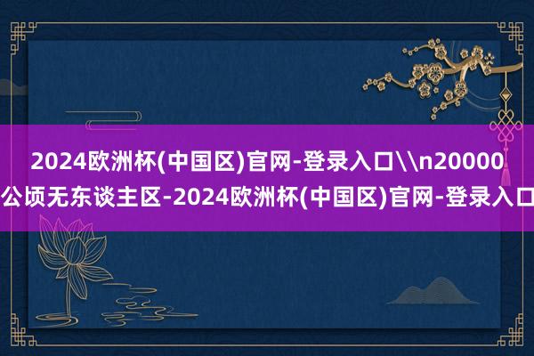 2024欧洲杯(中国区)官网-登录入口\n20000公顷无东谈主区-2024欧洲杯(中国区)官网-登录入口