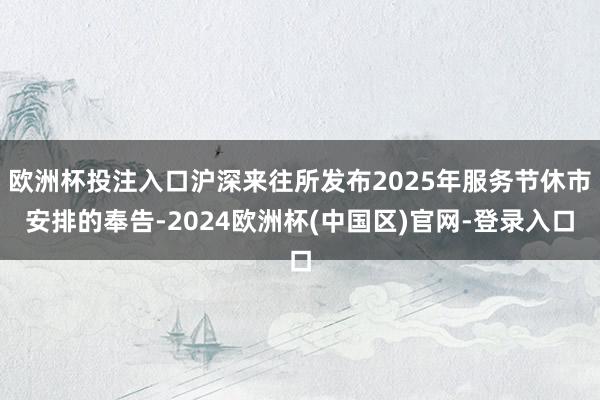 欧洲杯投注入口沪深来往所发布2025年服务节休市安排的奉告-2024欧洲杯(中国区)官网-登录入口
