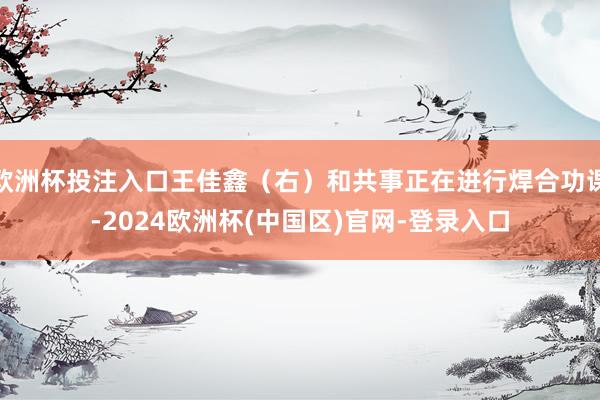 欧洲杯投注入口王佳鑫（右）和共事正在进行焊合功课-2024欧洲杯(中国区)官网-登录入口