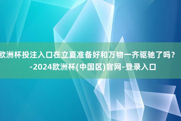 欧洲杯投注入口在立夏准备好和万物一齐驱驰了吗？    -2024欧洲杯(中国区)官网-登录入口