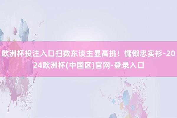 欧洲杯投注入口扫数东谈主显高挑！慵懒忠实衫-2024欧洲杯(中国区)官网-登录入口