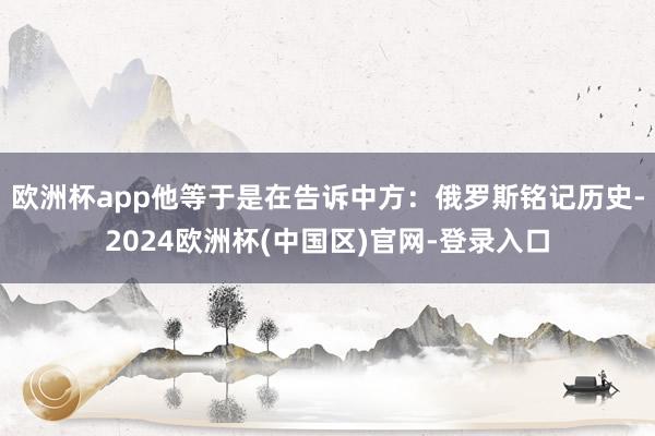 欧洲杯app他等于是在告诉中方：俄罗斯铭记历史-2024欧洲杯(中国区)官网-登录入口