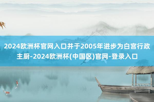 2024欧洲杯官网入口并于2005年进步为白宫行政主厨-2024欧洲杯(中国区)官网-登录入口