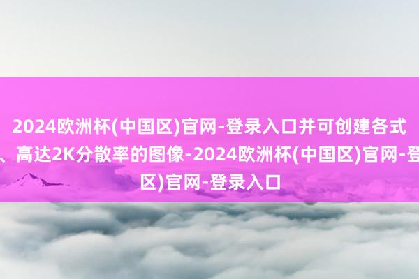 2024欧洲杯(中国区)官网-登录入口并可创建各式纵横比、高达2K分散率的图像-2024欧洲杯(中国区)官网-登录入口
