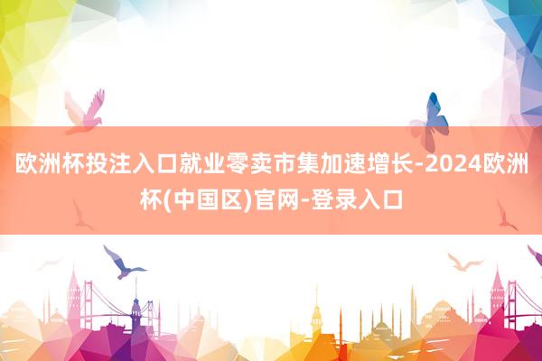 欧洲杯投注入口就业零卖市集加速增长-2024欧洲杯(中国区)官网-登录入口