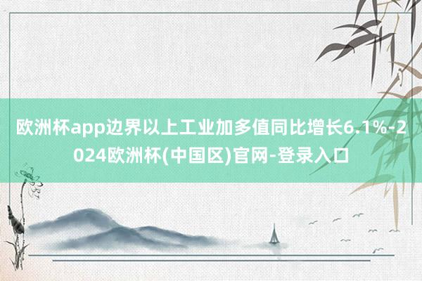 欧洲杯app边界以上工业加多值同比增长6.1%-2024欧洲杯(中国区)官网-登录入口