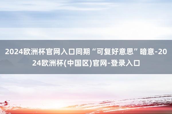 2024欧洲杯官网入口同期“可复好意思”暗意-2024欧洲杯(中国区)官网-登录入口
