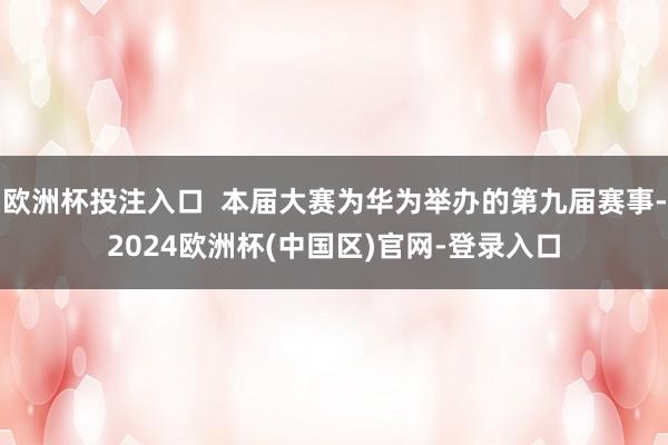 欧洲杯投注入口  本届大赛为华为举办的第九届赛事-2024欧洲杯(中国区)官网-登录入口