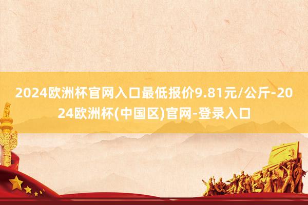 2024欧洲杯官网入口最低报价9.81元/公斤-2024欧洲杯(中国区)官网-登录入口