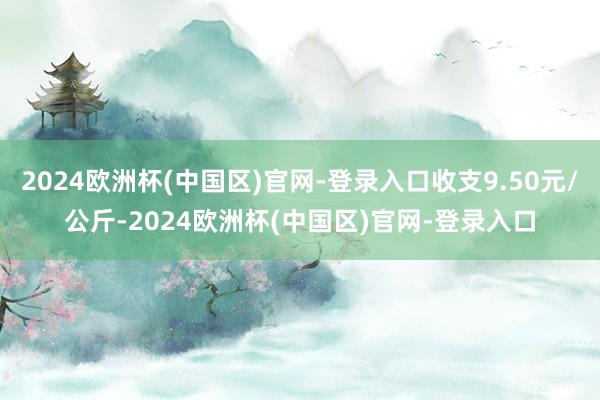 2024欧洲杯(中国区)官网-登录入口收支9.50元/公斤-2024欧洲杯(中国区)官网-登录入口