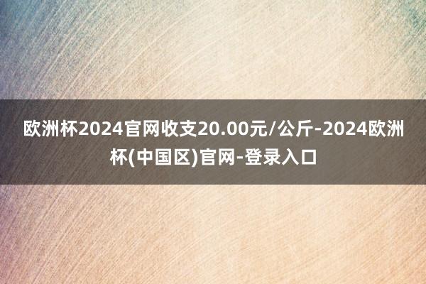 欧洲杯2024官网收支20.00元/公斤-2024欧洲杯(中国区)官网-登录入口