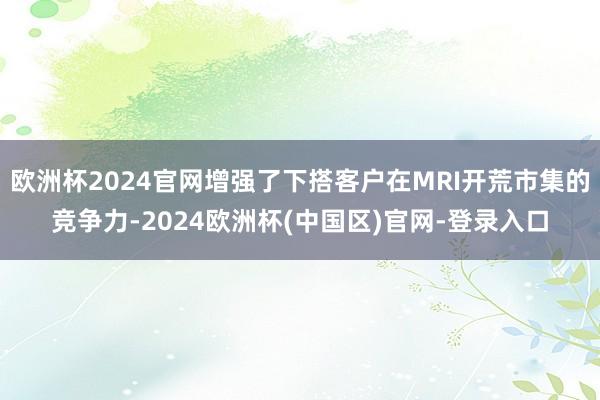 欧洲杯2024官网增强了下搭客户在MRI开荒市集的竞争力-2024欧洲杯(中国区)官网-登录入口