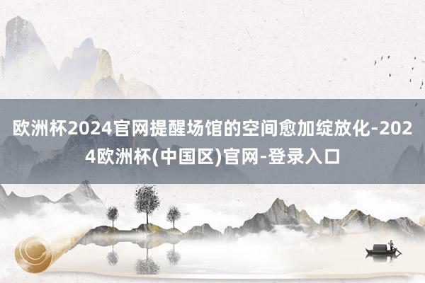 欧洲杯2024官网提醒场馆的空间愈加绽放化-2024欧洲杯(中国区)官网-登录入口