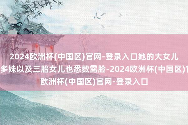 2024欧洲杯(中国区)官网-登录入口她的大女儿多多、二女儿多妹以及三胎女儿也悉数露脸-2024欧洲杯(中国区)官网-登录入口