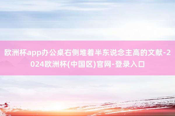 欧洲杯app办公桌右侧堆着半东说念主高的文献-2024欧洲杯(中国区)官网-登录入口