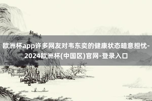 欧洲杯app许多网友对韦东奕的健康状态暗意担忧-2024欧洲杯(中国区)官网-登录入口
