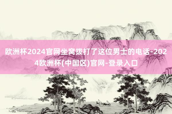 欧洲杯2024官网坐窝拨打了这位男士的电话-2024欧洲杯(中国区)官网-登录入口