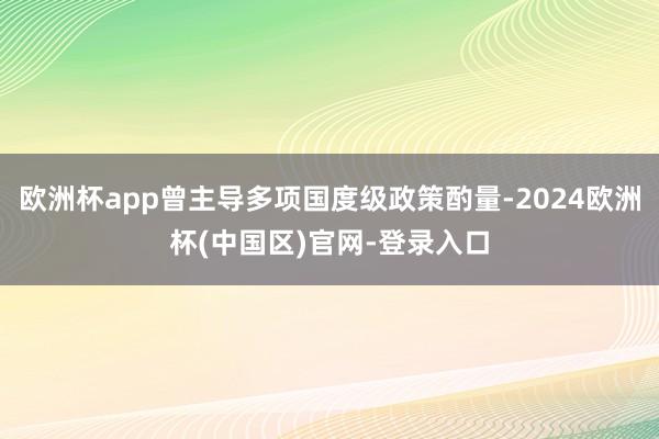 欧洲杯app曾主导多项国度级政策酌量-2024欧洲杯(中国区)官网-登录入口