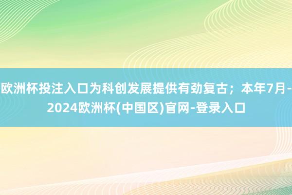 欧洲杯投注入口为科创发展提供有劲复古；本年7月-2024欧洲杯(中国区)官网-登录入口