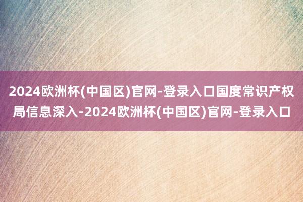 2024欧洲杯(中国区)官网-登录入口国度常识产权局信息深入-2024欧洲杯(中国区)官网-登录入口