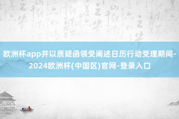 欧洲杯app并以质疑函领受阐述日历行动受理期间-2024欧洲杯(中国区)官网-登录入口
