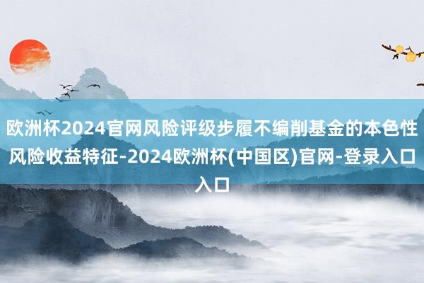 欧洲杯2024官网风险评级步履不编削基金的本色性风险收益特征-2024欧洲杯(中国区)官网-登录入口
