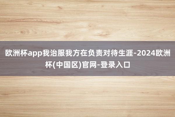 欧洲杯app我治服我方在负责对待生涯-2024欧洲杯(中国区)官网-登录入口
