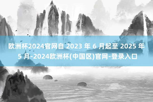 欧洲杯2024官网自 2023 年 6 月起至 2025 年 5 月-2024欧洲杯(中国区)官网-登录入口