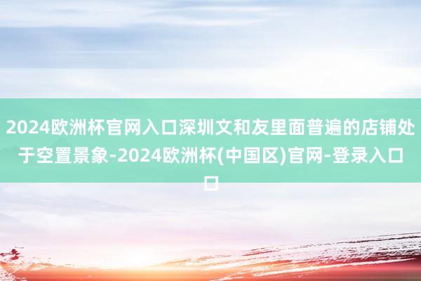 2024欧洲杯官网入口深圳文和友里面普遍的店铺处于空置景象-2024欧洲杯(中国区)官网-登录入口