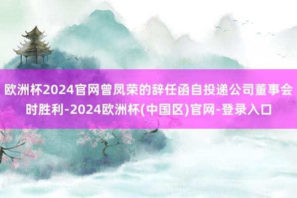 欧洲杯2024官网曾凤荣的辞任函自投递公司董事会时胜利-2024欧洲杯(中国区)官网-登录入口