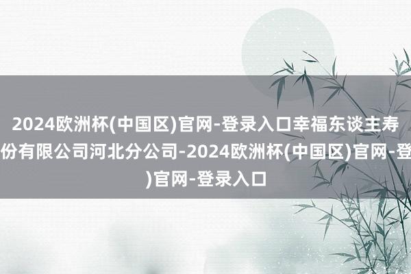 2024欧洲杯(中国区)官网-登录入口幸福东谈主寿保障股份有限公司河北分公司-2024欧洲杯(中国区)官网-登录入口
