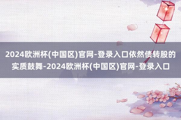 2024欧洲杯(中国区)官网-登录入口依然债转股的实质鼓舞-2024欧洲杯(中国区)官网-登录入口