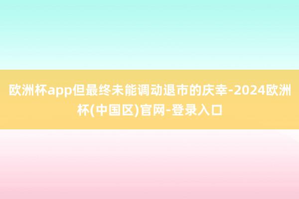 欧洲杯app但最终未能调动退市的庆幸-2024欧洲杯(中国区)官网-登录入口