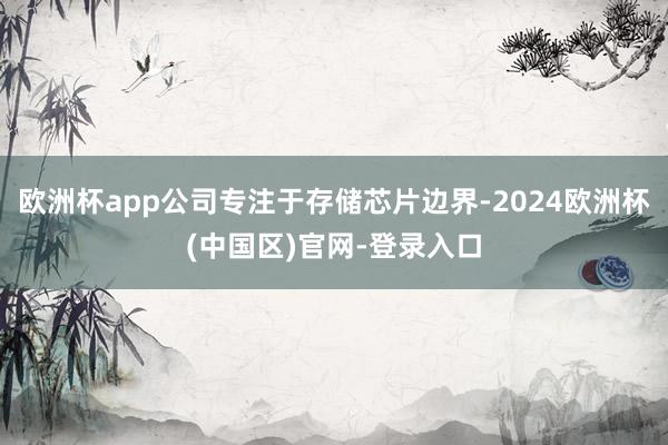 欧洲杯app公司专注于存储芯片边界-2024欧洲杯(中国区)官网-登录入口
