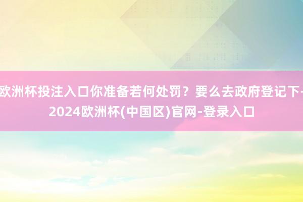 欧洲杯投注入口你准备若何处罚？要么去政府登记下-2024欧洲杯(中国区)官网-登录入口