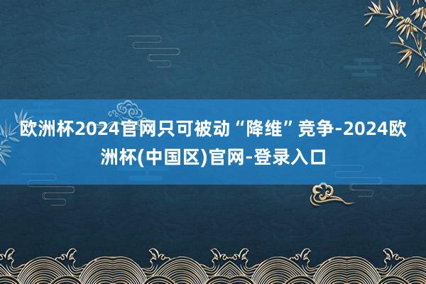 欧洲杯2024官网只可被动“降维”竞争-2024欧洲杯(中国区)官网-登录入口