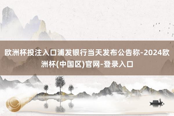 欧洲杯投注入口浦发银行当天发布公告称-2024欧洲杯(中国区)官网-登录入口
